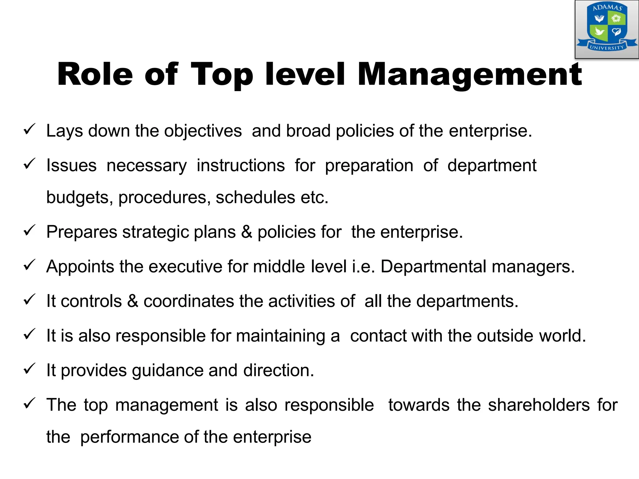  Lays down the objectives and broad policies of the enterprise.
 Issues necessary instructions for preparation of department
budgets, procedures, schedules etc.
 Prepares strategic plans & policies for the enterprise.
 Appoints the executive for middle level i.e. Departmental managers.
 It controls & coordinates the activities of all the departments.
 It is also responsible for maintaining a contact with the outside world.
 It provides guidance and direction.
 The top management is also responsible towards the shareholders for
the performance of the enterprise
Role of Top level Management
 