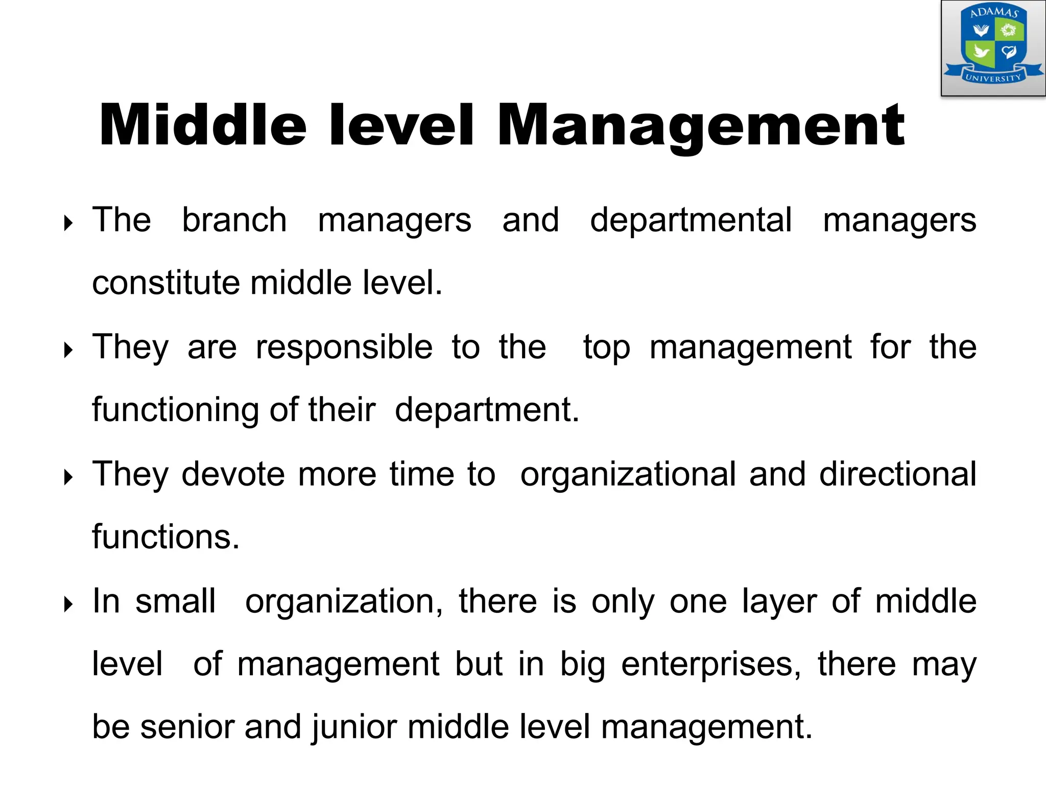  The branch managers and departmental managers
constitute middle level.
 They are responsible to the top management for the
functioning of their department.
 They devote more time to organizational and directional
functions.
 In small organization, there is only one layer of middle
level of management but in big enterprises, there may
be senior and junior middle level management.
Middle level Management
 