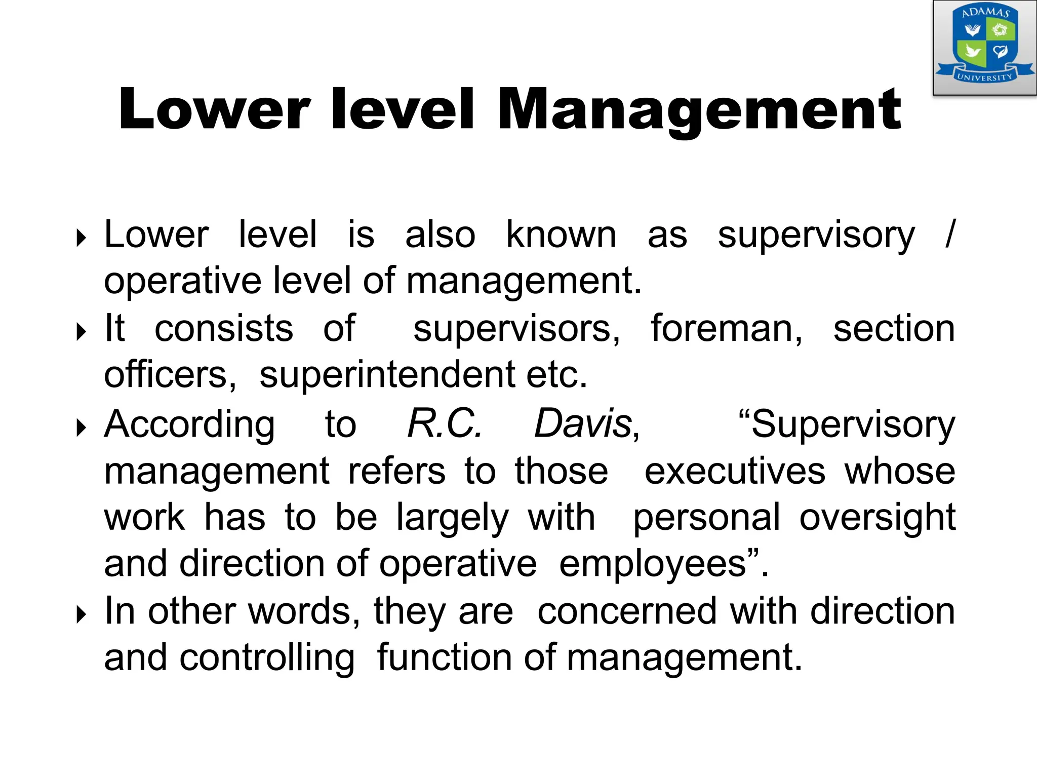  Lower level is also known as supervisory /
operative level of management.
 It consists of supervisors, foreman, section
officers, superintendent etc.
 According to R.C. Davis, “Supervisory
management refers to those executives whose
work has to be largely with personal oversight
and direction of operative employees”.
 In other words, they are concerned with direction
and controlling function of management.
Lower level Management
 