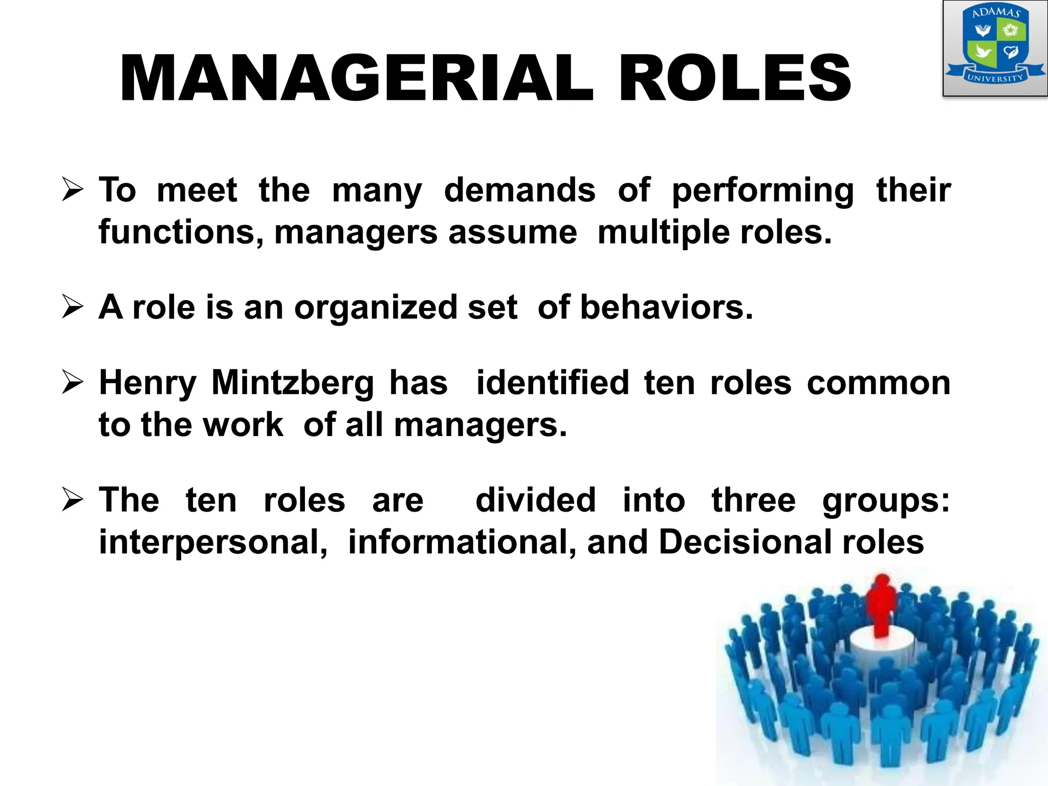  To meet the many demands of performing their
functions, managers assume multiple roles.
 A role is an organized set of behaviors.
 Henry Mintzberg has identified ten roles common
to the work of all managers.
 The ten roles are divided into three groups:
interpersonal, informational, and Decisional roles
MANAGERIAL ROLES
 