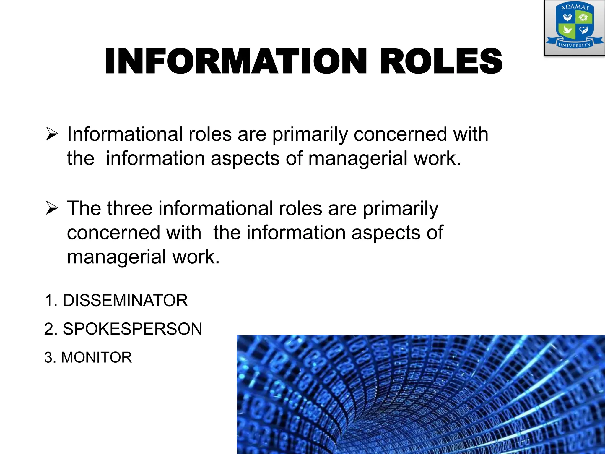 INFORMATION ROLES
 Informational roles are primarily concerned with
the information aspects of managerial work.
 The three informational roles are primarily
concerned with the information aspects of
managerial work.
1. DISSEMINATOR
2. SPOKESPERSON
3. MONITOR
 