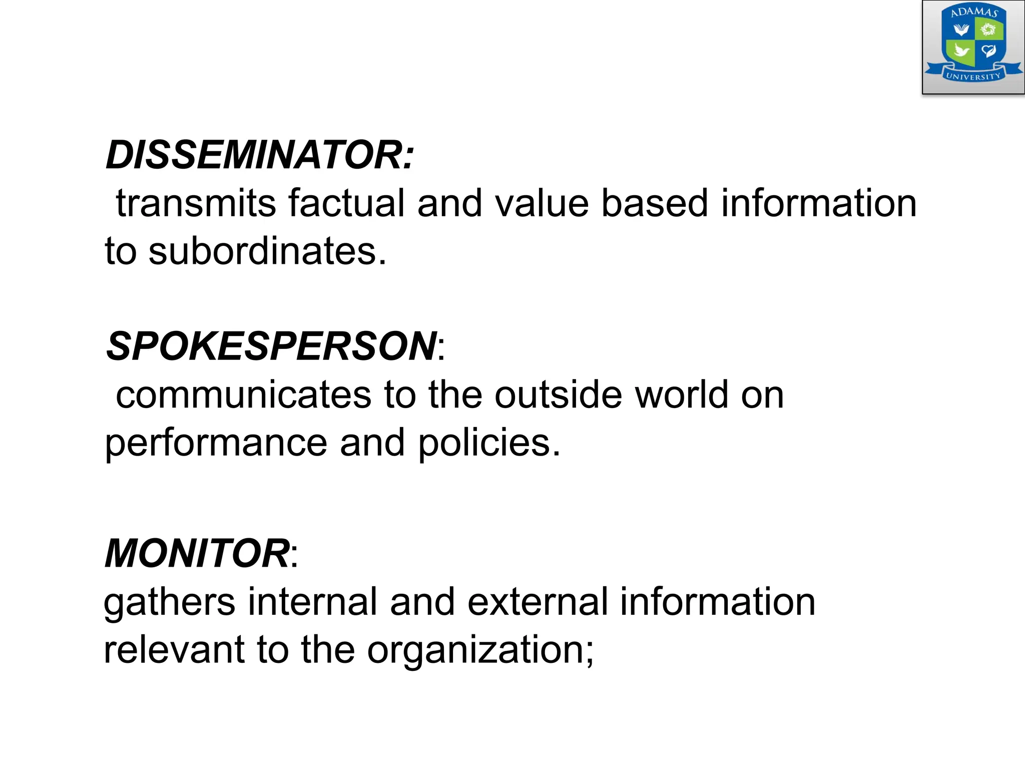 DISSEMINATOR:
transmits factual and value based information
to subordinates.
SPOKESPERSON:
communicates to the outside world on
performance and policies.
MONITOR:
gathers internal and external information
relevant to the organization;
 