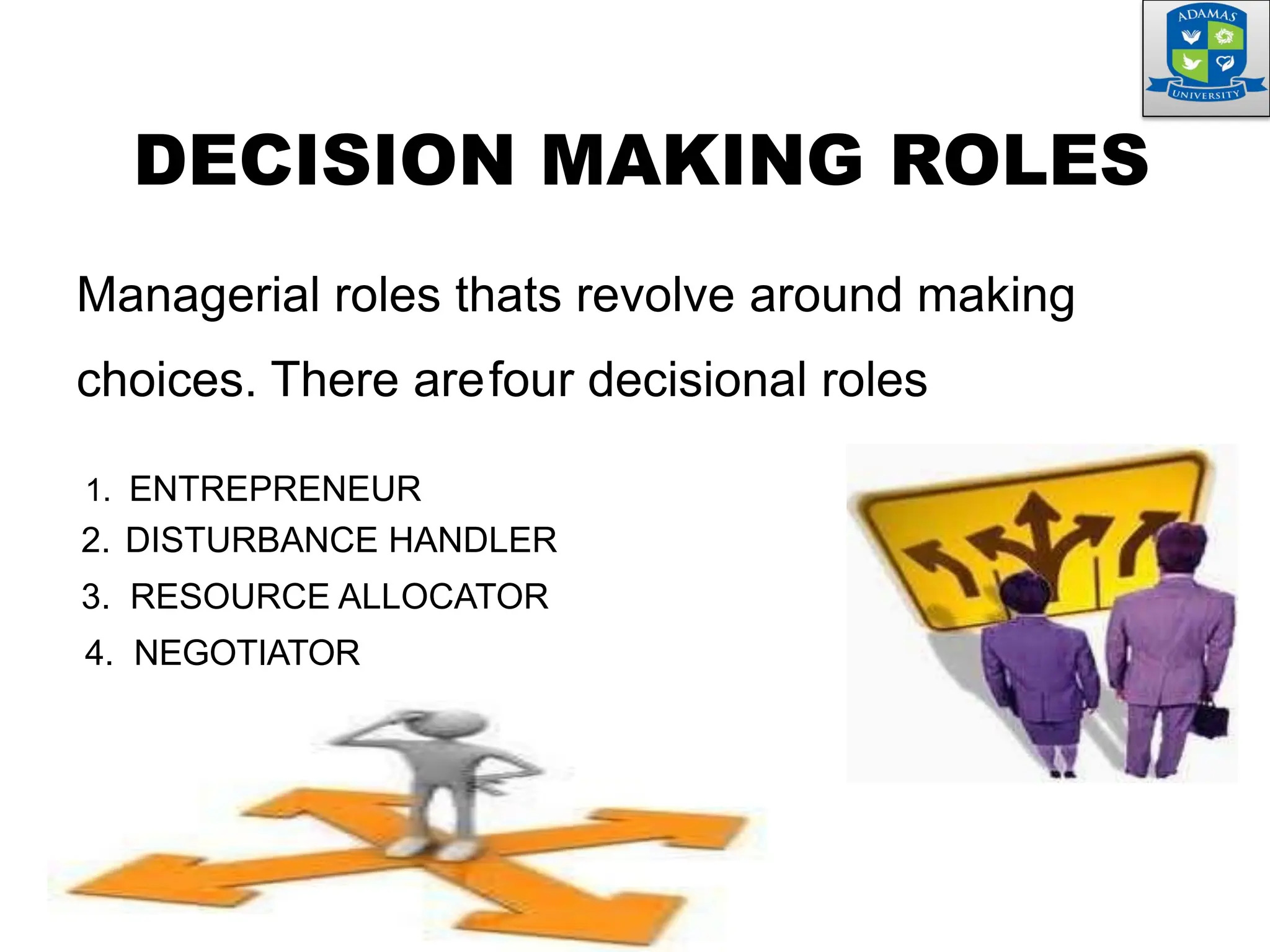 DECISION MAKING ROLES
Managerial roles thats revolve around making
choices. There arefour decisional roles
1. ENTREPRENEUR
2. DISTURBANCE HANDLER
3. RESOURCE ALLOCATOR
4. NEGOTIATOR
 