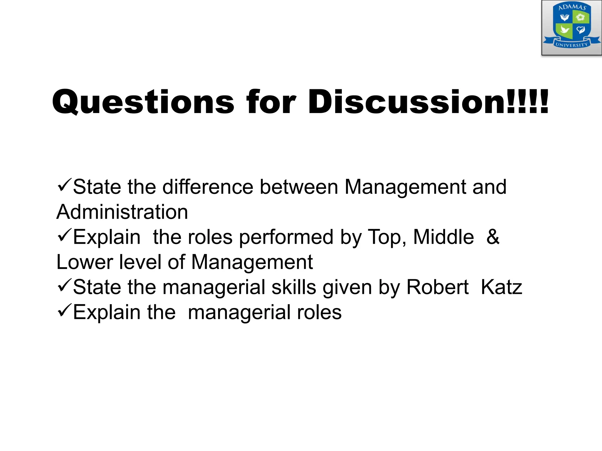 State the difference between Management and
Administration
Explain the roles performed by Top, Middle &
Lower level of Management
State the managerial skills given by Robert Katz
Explain the managerial roles
Questions for Discussion!!!!
 