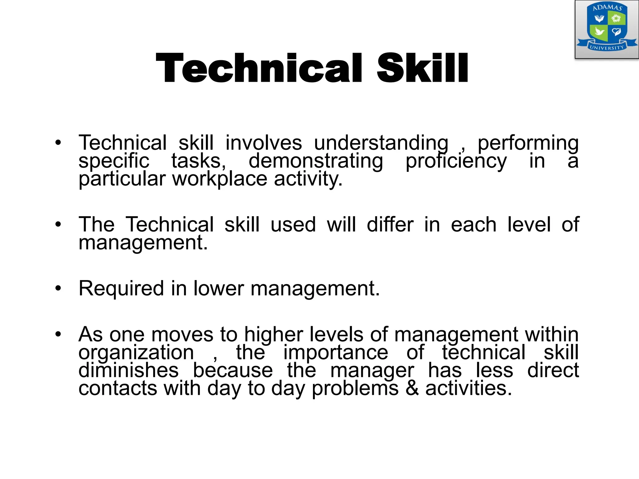 Technical Skill
• Technical skill involves understanding , performing
specific tasks, demonstrating proficiency in a
particular workplace activity.
• The Technical skill used will differ in each level of
management.
• Required in lower management.
• As one moves to higher levels of management within
organization , the importance of technical skill
diminishes because the manager has less direct
contacts with day to day problems & activities.
 