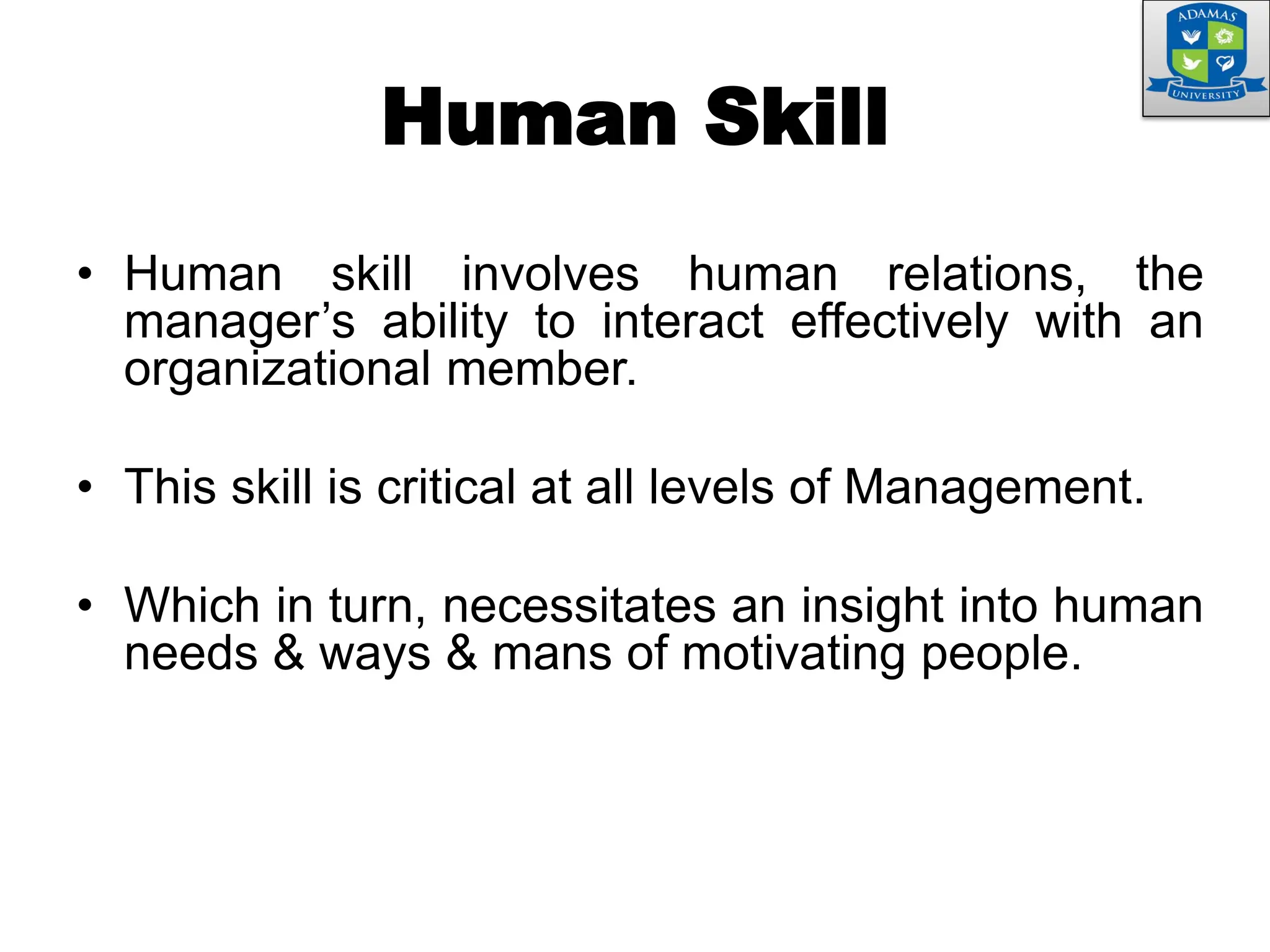 Human Skill
• Human skill involves human relations, the
manager’s ability to interact effectively with an
organizational member.
• This skill is critical at all levels of Management.
• Which in turn, necessitates an insight into human
needs & ways & mans of motivating people.
 