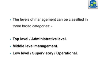  The levels of management can be classified in
three broad categories: -
 Top level / Administrative level.
 Middle level management.
 Low level / Supervisory / Operational.
 