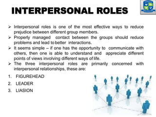 INTERPERSONAL ROLES
 Interpersonal roles is one of the most effective ways to reduce
prejudice between different group members.
 Properly managed contact between the groups should reduce
problems and lead to better interactions.
 It seems simple – if one has the opportunity to communicate with
others, then one is able to understand and appreciate different
points of views involving different ways of life.
 The three interpersonal roles are primarily concerned with
interpersonal relationships, these are:
1. FIGUREHEAD
2. LEADER
3. LIASION
 