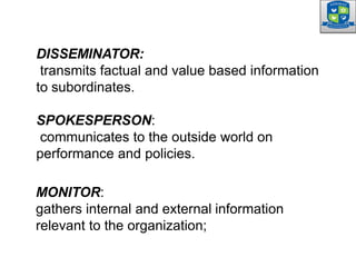 DISSEMINATOR:
transmits factual and value based information
to subordinates.
SPOKESPERSON:
communicates to the outside world on
performance and policies.
MONITOR:
gathers internal and external information
relevant to the organization;
 