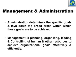 • Administration determines the specific goals
& lays down the broad areas within which
those goals are to be achieved.
• Management is planning, organizing, leading
& Controlling of human & other resources to
achieve organizational goals effectively &
efficiently.
Management & Administration
 
