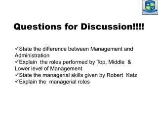 State the difference between Management and
Administration
Explain the roles performed by Top, Middle &
Lower level of Management
State the managerial skills given by Robert Katz
Explain the managerial roles
Questions for Discussion!!!!
 