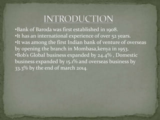 •Bank of Baroda was first established in 1908.
•It has an international experience of over 52 years.
•It was among the first Indian bank of venture of overseas
by opening the branch in Mombasa,kenya in 1953.
•Bob’s Global business expanded by 24.4% , Domestic
business expanded by 15.1% and overseas business by
33.3% by the end of march 2014.
 