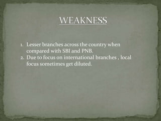 1. Lesser branches across the country when
compared with SBI and PNB.
2. Due to focus on international branches , local
focus sometimes get diluted.
 