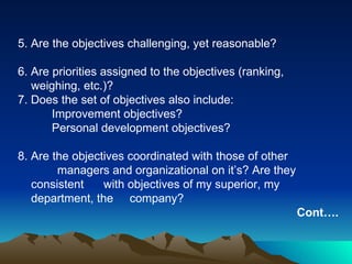 5. Are the objectives challenging, yet reasonable? 6. Are priorities assigned to the objectives (ranking,  weighing, etc.)? 7. Does the set of objectives also include: Improvement objectives? Personal development objectives? 8. Are the objectives coordinated with those of other  managers and organizational on it’s? Are they consistent  with objectives of my superior, my department, the  company? Cont…. 