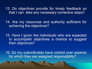 13. Do objectives provide for timely feedback so that I can  take any necessary corrective steps? 14. Are my resources and authority sufficient for achieving the objectives? 15. Have I given the individuals who are expected to accomplish objectives a chance to suggest their objectives? 16. Do my subordinates have control over aspects for which they are assigned responsibility? 