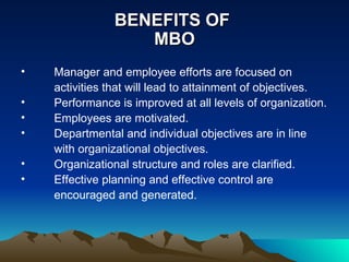 BENEFITS OF  MBO Manager and employee efforts are focused on activities that will lead to attainment of objectives. Performance is improved at all levels of organization. Employees are motivated. Departmental and individual objectives are in line with organizational objectives. Organizational structure and roles are clarified. Effective planning and effective control are encouraged and generated.  