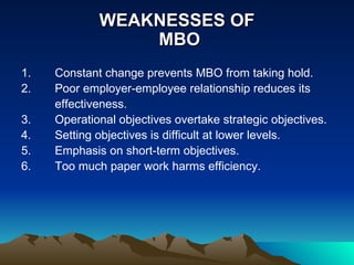 WEAKNESSES OF  MBO Constant change prevents MBO from taking hold. Poor employer-employee relationship reduces its effectiveness. Operational objectives overtake strategic objectives. Setting objectives is difficult at lower levels. Emphasis on short-term objectives. Too much paper work harms efficiency.  