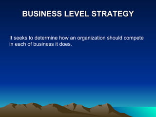 BUSINESS LEVEL STRATEGY It seeks to determine how an organization should compete in each of business it does. 