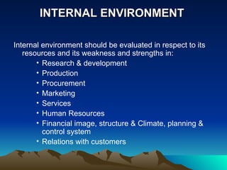INTERNAL ENVIRONMENT  Internal environment should be evaluated in respect to its resources and its weakness and strengths in: Research & development Production Procurement Marketing Services Human Resources Financial image, structure & Climate, planning & control system Relations with customers 