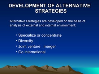 DEVELOPMENT OF ALTERNATIVE    STRATEGIES Alternative Strategies are developed on the basis of analysis of external and internal environment: Specialize or concentrate Diversify Joint venture , merger Go international  