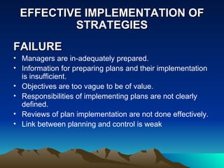 EFFECTIVE IMPLEMENTATION OF STRATEGIES FAILURE Managers are in-adequately prepared. Information for preparing plans and their implementation is insufficient.  Objectives are too vague to be of value. Responsibilities of implementing plans are not clearly defined. Reviews of plan implementation are not done effectively. Link between planning and control is weak 
