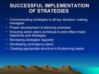 SUCCESSFUL IMPLEMENTATION OF STRATEGIES  Communicating strategies to all key decision- making managers Proper development of planning premises Ensuring action plans contribute to and reflect major objectives and strategies Reviewing strategies regularly Developing contingency plans Creating appropriate structure to fit planning needs 