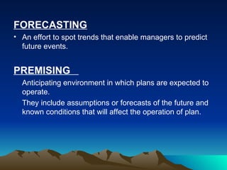 FORECASTING An effort to spot trends that enable managers to predict future events. PREMISING  Anticipating environment in which plans are expected to operate.  They include assumptions or forecasts of the future and known conditions that will affect the operation of plan. 