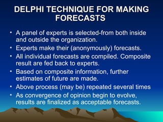 DELPHI TECHNIQUE FOR MAKING FORECASTS  A panel of experts is selected-from both inside and outside the organization. Experts make their (anonymously) forecasts. All individual forecasts are compiled. Composite result are fed back to experts. Based on composite information, further estimates of future are made. Above process (may be) repeated several times As convergence of opinion begin to evolve, results are finalized as acceptable forecasts.  
