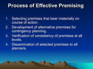 Process of Effective Premising  Selecting premises that bear materially on course of action. Development of alternative premises for contingency planning. Verification of consistency of premises at all levels. Dissemination of selected premises to all planners. 
