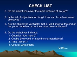 CHECK LIST Do the objectives cover the main features of my job? 2. Is the list of objectives too long? If so, can I combine some objectives? 3. Are the objectives verifiable; that is, will I know at the end of the period whether or not they have been achieved? 4. Do the objectives indicate: Quantity (how much)? Quality (how well, or specific characteristics)? Time (When)? Cost (at what cost)? Cont…. 