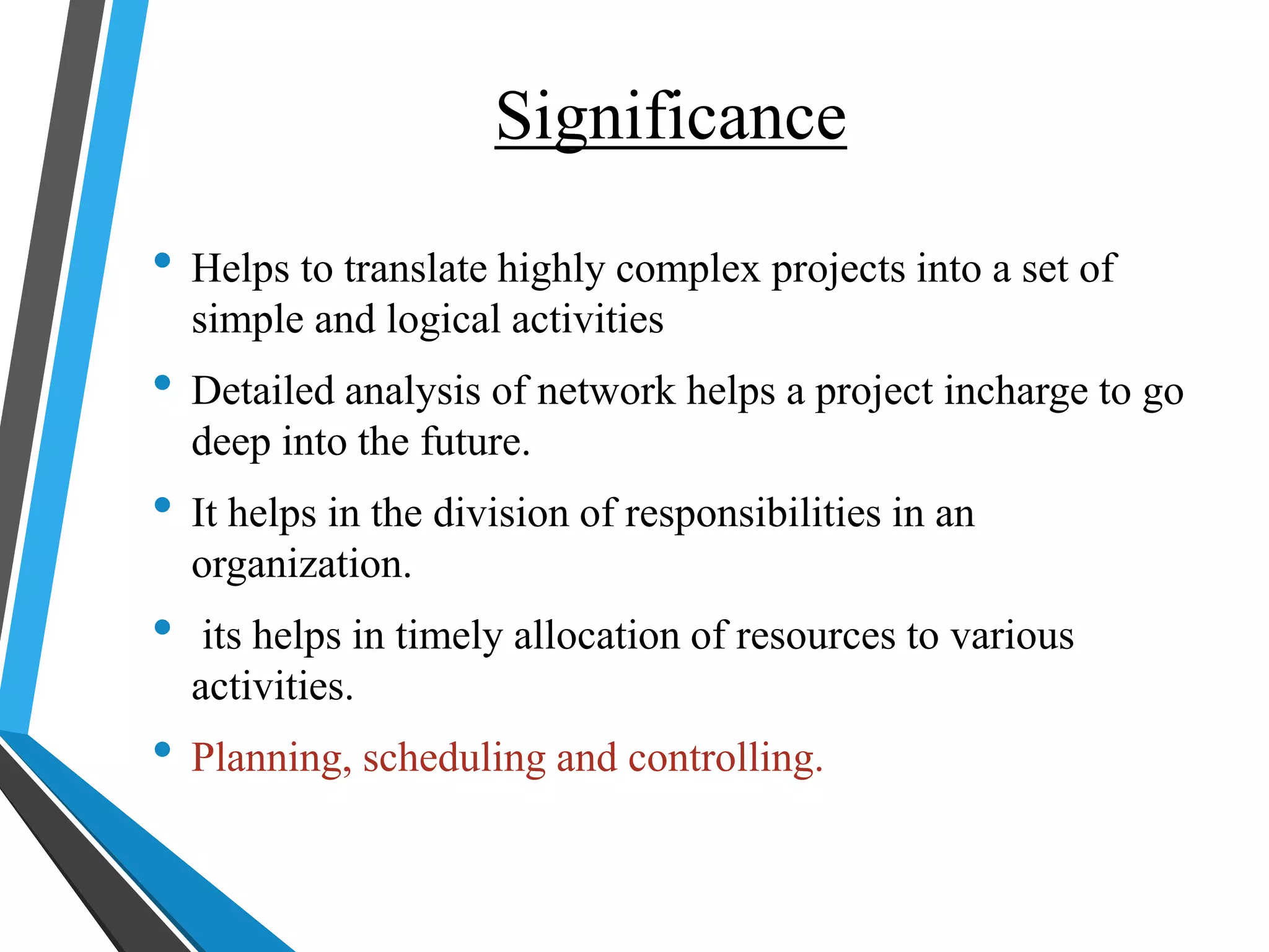 Significance
• Helps to translate highly complex projects into a set of
simple and logical activities
• Detailed analysis of network helps a project incharge to go
deep into the future.
• It helps in the division of responsibilities in an
organization.
• its helps in timely allocation of resources to various
activities.
• Planning, scheduling and controlling.
 