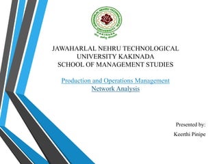 JAWAHARLAL NEHRU TECHNOLOGICAL
UNIVERSITY KAKINADA
SCHOOL OF MANAGEMENT STUDIES
Production and Operations Management
Network Analysis
Presented by:
Keerthi Pinipe
 