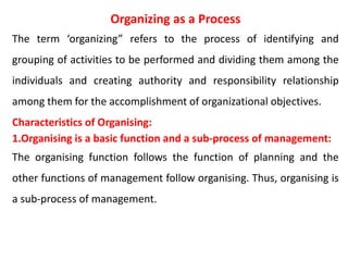 Organizing as a Process
The term ‘organizing” refers to the process of identifying and
grouping of activities to be performed and dividing them among the
individuals and creating authority and responsibility relationship
among them for the accomplishment of organizational objectives.
Characteristics of Organising:
1.Organising is a basic function and a sub-process of management:
The organising function follows the function of planning and the
other functions of management follow organising. Thus, organising is
a sub-process of management.
 