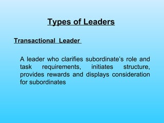 Types of Leaders   Transactional  Leader   A leader who clarifies subordinate’s role and task requirements, initiates structure, provides rewards and displays consideration for subordinates 