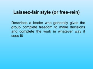 Laissez-fair style (or free-rein) Describes a leader who generally gives the group complete freedom to make decisions and complete the work in whatever way it sees fit 