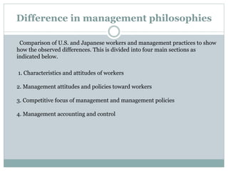 Difference in management philosophies
Comparison of U.S. and Japanese workers and management practices to show
how the observed differences. This is divided into four main sections as
indicated below.
1. Characteristics and attitudes of workers
2. Management attitudes and policies toward workers
3. Competitive focus of management and management policies
4. Management accounting and control
 
