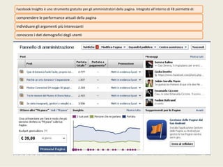 Facebook Insights èunostrumentogratuitopergliamministratoridellapagina.Integratoall’internodiFBpermettedi:
comprendereleperformanceattualidellapagina
individuaregliargomentipiùinteressanti
conoscereidatidemograficidegliutenti
 