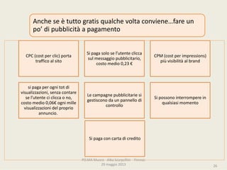 PO.MAMuseo‐ AlbaScarpellini‐ Firenze
29maggio2013
CPC(cost perclic)porta
trafficoalsito
Sipagasolosel’utenteclicca
sulmessaggiopubblicitario,
costomedio0,23€
CPM(cost perimpressions)
piùvisibilitàalbrand
sipagaperognitotdi
visualizzazioni,senzacontare
sel’utentecicliccaono,
costomedio0,06€ ognimille
visualizzazionidelproprio
annuncio.
Lecampagnepubblicitariesi
gestisconodaunpannellodi
controllo
Sipossonointerromperein
qualsiasimomento
Sipagaconcartadicredito
Ancheseètuttogratisqualchevoltaconviene…fare un
po’dipubblicitàapagamento
26
 