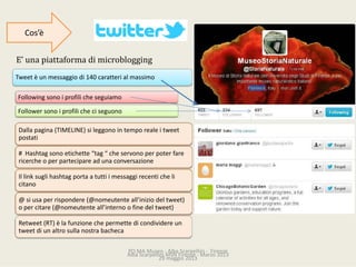 PO.MAMuseo‐ AlbaScarpellini‐ Firenze
29maggio2013
Tweet èunmessaggiodi140caratterialmassimo
Dallapagina(TIMELINE)sileggonointemporealeitweet
postati
#Hashtag sonoetichette“tag “cheservonoperpoterfare
ricercheoperpartecipareadunaconversazione
Illinksuglihashtag portaatuttiimessaggirecenticheli
citano
@siusaperrispondere(@nomeutente all’iniziodeltweet)
opercitare(@nomeutente all’internoofinedeltweet)
Retweet (RT)èlafunzionechepermettedicondividereun
tweet diunaltrosullanostrabacheca
Follower sonoiprofilicheciseguono
Following sonoiprofilicheseguiamo
E’unapiattaformadimicroblogging
Cos’è
AlbaScarpelliniMSNFirenze‐ Marzo2013
 