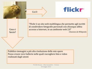 Cos’è
“Flickr èunsitowebmultilinguachepermetteagliiscritti
dicondividerefotografiepersonaliconchiunqueabbia
accessoaInternet,inunambienteweb2.0”
CitazionedaWikipedia
Cosaci
faccio?
Pubblicoimmaginiapiùaltarisoluzionedellemieopere
PossocrearevereGallerienellequaliraccoglierefotoevideo
realizzatidagliutenti
PO.MAMuseo‐ AlbaScarpellini‐ Firenze
29maggio2013
 