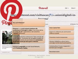 PO.MAMuseo‐ AlbaScarpellini‐ Firenze
29maggio2013
Checos’è Pinterest?
Pinterest èun socialnetworkdedicatoalla
condivisionediimmagini e video. Ilsuonomederiva
delverbo“to pin”(appendere)edalsostantivo
“interest“ (interesse).
Le boards (bacheche)costituisconol’ideacentraledel
socialnetwork: funzionanodaraccoglitoripubblicidi
immaginitematichechepermettonola connessione
trapersoneaventiglistessigustieinteressi.
Pinterest è integrabile conaltriSocialNetwork,
come Facebook eTwitter,
Cosacipossofare:
Esporrelacollezioneperpromuovere
l’offertamuseale
Presentaremostretemporanee
Stimolaildibattitosualcunitemie
coinvolgetramiteboard partecipative
Contestualizzailmuseomappandoil
territorioperimmagini
Raccontarestorie
 