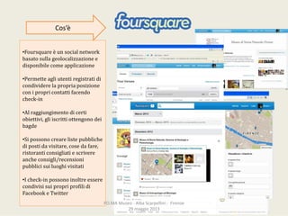 •Foursquare èunsocialnetwork
basatosullageolocalizzazione e
disponibilecomeapplicazione
•Permetteagliutentiregistratidi
condividerelapropriaposizione
conipropricontattifacendo
check‐in
•Alraggiungimentodicerti
obiettivi,gliiscrittiottengonodei
bagde
•Sipossonocrearelistepubbliche
dipostidavisitare,cosedafare,
ristoranticonsigliatiescrivere
ancheconsigli/recensioni
pubblicisuiluoghivisitati
•Icheck‐inpossonoinoltreessere
condivisisuipropriprofilidi
Facebook eTwitter
Cos’è
PO.MAMuseo‐ AlbaScarpellini‐ Firenze
29maggio2013
 