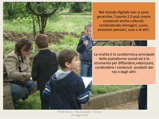 PO.MAMuseo‐ AlbaScarpellini‐ Firenze
29maggio2013
Nelmondodigitalenoncisono
gerarchie,l’utente2.0puòcreare
contenutiancheculturali,
condividendoimmagini,suoni,
emozionipensieri,suoiodialtri.
Laviralità èlacaratteristicaprincipale
dellepiattaformesocialiedèlo
strumentoperdiffondere,valorizzare,
condividereicontenutiprodottidai
noiedaglialtri.
 