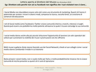 PO.MAMuseo‐ AlbaScarpellini‐ Firenze
29maggio2013
ISocialMedianondovrebberoesseresolovisticomeunostrumentodimarketing.Questisiti hannoil
potenzialeperaiutareimuseiindiversimodi,compresalaricerca,raccoltafondi,co‐creazione di
contenutiededucazione
IsitidiSocialmediacomeFacebook eTwitter creanocomunitàintornoamarchi,interessieluoghi.
Questapuòessereunapiattaformamoltopotenteattraversolaqualeilmuseocoinvolgelasuacomunità
Isocialmediadannoancheallapiùpiccolaistituzionel’opportunitàdilavorareconaltrioperatoridel
settoreperaumentarelavisibilitàdeimuseiepromuovereciòcheoffriamo
Moltimuseiegalleried’artestannofacendousodeiSocialNetwork;chiediaituoicolleghicomeisocial
mediastannocambiandoilmodoincuilavorano
Bastaprovareisocialmedia,noncivuolemoltoperfarlo,emoltoprobabilmentetroveraichelavivace
comunitàdinicchiapresentesuquestisititisaràdiispirazione
LetteraapertaaldirettoredelMuseo(JimRichardson2012)
Egr.DirettoresoloperchénonseisuFacebook nonsignificacheituoivisitatorinoncisiano…
.
 