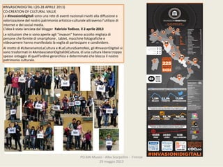 PO.MAMuseo‐ AlbaScarpellini‐ Firenze
29maggio2013
#INVASIONIDIGITALI (20‐28APRILE2013)
CO‐CREATIONOFCULTURALVALUE
Le #invasionidigitali sonounaretedieventinazionalirivoltialladiffusionee
valorizzazionedelnostropatrimonioartistico‐culturale attraversol’utilizzodi
internetedeisocialmedia.
L’ideaèstatalanciatadalblogger FabrizioTodisco,il2aprile2013
Leistituzionichesisonoaperteagli“invasori”hannoaccoltomigliaiadi
personechefornitedismartphone ,tablet,macchinefotografichee
videocamerehannomanifestatolavogliadipartecipareecondividere.
Almottodi#LiberariamoLaCultura e#LaCulturaSiamoNoi,gli#InvasoriDigitali si
sonotrasformatiin#AmbasciatoriDigitaliDiCultura,diunaculturaliberatroppo
spessoostaggiodiquell’ordinegerarchicoedeterminatochebloccailnostro
patrimonioculturale.
 