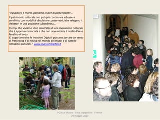 PO.MAMuseo‐ AlbaScarpellini‐ Firenze
29maggio2013
“ilpubblicoèmorto,parliamoinvecedipartecipanti”…
Ilpatrimonioculturalenonpuòpiùcontinuareadessere
condivisoconmodalitàobsoleteeconservatricichereleganoi
visitatoriinunaposizionesubordinata…
Itempicheviviamosonosolol’albadiunarivoluzioneculturale
cheèappenacominciataechenondevevedereilnostroPaese
fanalinodicoda.
CiauguriamocheleInvasioniDigitalipossanoportareunvento
difreschezzaedinovitànelmondodeimuseiedituttele
istituzioniculturali. ”www.invasionidigitali.it
 