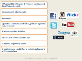 PO.MAMuseo‐ AlbaScarpellini‐ Firenze29maggio2013
IlMuseodiStoriaNaturalediFirenzelotrovisuquesti
SocialNetworkperché:
Sonoaccessibiliatuttiegratis
Sonoveloci
Èpossibilescambiare,condividere,produrreegenerare
nuovicontenuti
Siottienemaggiorevisibilità
Possanoaumentareivisitatorireali
Siincontraunpubbliconuovo
Sipuòinformareesoddisfarelacuriositàsullapropria
attivitàquotidiana
 