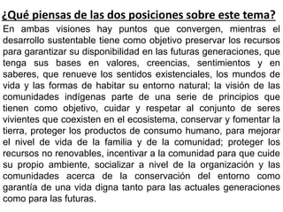 ¿Qué piensas de las dos posiciones sobre este tema?
En ambas visiones hay puntos que convergen, mientras el
desarrollo sustentable tiene como objetivo preservar los recursos
para garantizar su disponibilidad en las futuras generaciones, que
tenga sus bases en valores, creencias, sentimientos y en
saberes, que renueve los sentidos existenciales, los mundos de
vida y las formas de habitar su entorno natural; la visión de las
comunidades indígenas parte de una serie de principios que
tienen como objetivo, cuidar y respetar al conjunto de seres
vivientes que coexisten en el ecosistema, conservar y fomentar la
tierra, proteger los productos de consumo humano, para mejorar
el nivel de vida de la familia y de la comunidad; proteger los
recursos no renovables, incentivar a la comunidad para que cuide
su propio ambiente, socializar a nivel de la organización y las
comunidades acerca de la conservación del entorno como
garantía de una vida digna tanto para las actuales generaciones
como para las futuras.
 