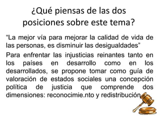 ¿Qué piensas de las dos
posiciones sobre este tema?
“La mejor vía para mejorar la calidad de vida de
las personas, es disminuir las desigualdades”
Para enfrentar las injusticias reinantes tanto en
los países en desarrollo como en los
desarrollados, se propone tomar como guía de
valoración de estados sociales una concepción
política de justicia que comprende dos
dimensiones: reconocimie.nto y redistribución
 