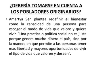 ¿DEBERÍA TOMARSE EN CUENTA A
LOS POBLADORES ORIGINARIOS?
• Amartya Sen plantea redefinir el bienestar
como la capacidad de una persona para
escoger el modo de vida que valore y quiera
vivir. “Una practica o política social no es justa
porque genera mucho dinero el país, sino por
la manera en que permite a las personas tener
mas libertad y mayores oportunidades de vivir
el tipo de vida que valoren y desean”.
 